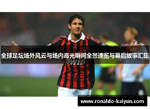 全球足坛场外风云与场内高光瞬间全景速览与幕后故事汇集